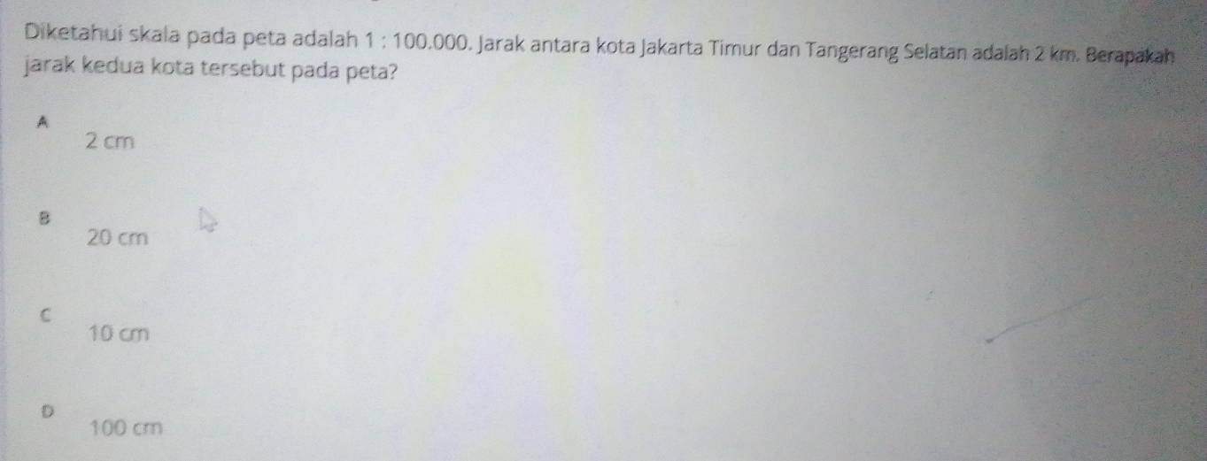 Diketahui skala pada peta adalah 1 : 100.000. Jarak antara kota Jakarta Timur dan Tangerang Selatan adalah 2 km. Berapakah
jarak kedua kota tersebut pada peta?
A
2 cm
B
20 cm
C
10 cm
100 cm