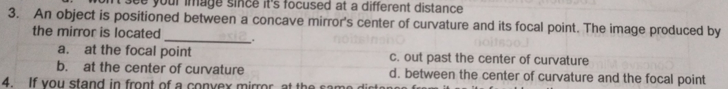 on't see your image since it's focused at a different distance .
3. An object is positioned between a concave mirror's center of curvature and its focal point. The image produced by
the mirror is located
_.
a. at the focal point c. out past the center of curvature
b. at the center of curvature d. between the center of curvature and the focal point
4. If vou stand in front of a convex mirror at the