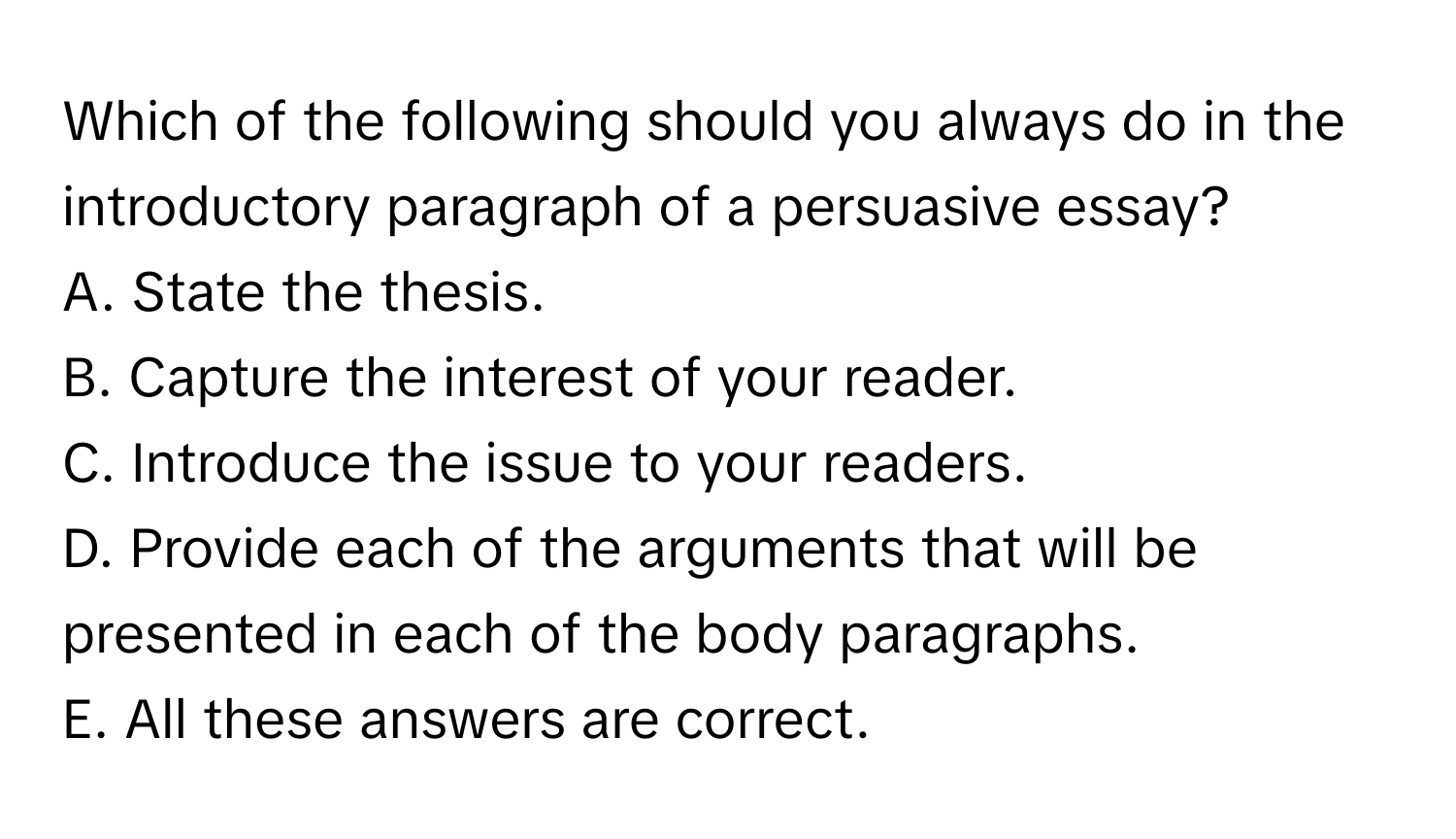 Which of the following should you always do in the introductory paragraph of a persuasive essay? 

A. State the thesis.
B. Capture the interest of your reader.
C. Introduce the issue to your readers.
D. Provide each of the arguments that will be presented in each of the body paragraphs.
E. All these answers are correct.