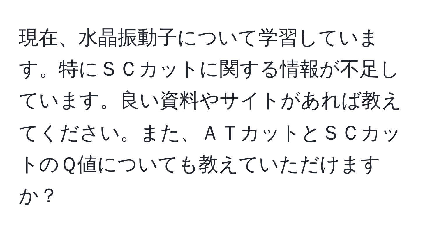 現在、水晶振動子について学習しています。特にＳＣカットに関する情報が不足しています。良い資料やサイトがあれば教えてください。また、ＡＴカットとＳＣカットのＱ値についても教えていただけますか？