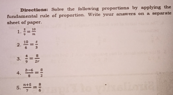 Directions:  Solve the following proportions by applying the
fundamental rule of proportion. Write your answers on a separate
sheet of paper.
1.  5/9 = 10/m 
2.  10/6 = s/3 
3.  4/9 = 8/2r 
4.  (b-6)/8 = 8/2 
5.  (n+5)/7 = 8/6 