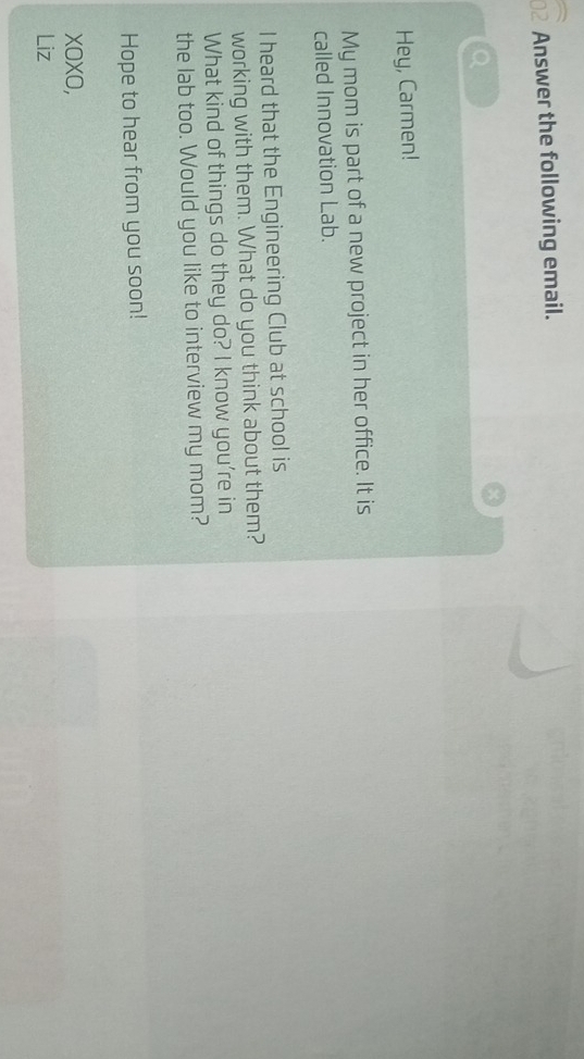 Answer the following email. 
Hey, Carmen! 
My mom is part of a new project in her office. It is 
called Innovation Lab. 
I heard that the Engineering Club at school is 
working with them. What do you think about them? 
What kind of things do they do? I know you're in 
the lab too. Would you like to interview my mom? 
Hope to hear from you soon! 
xOXO, 
Liz