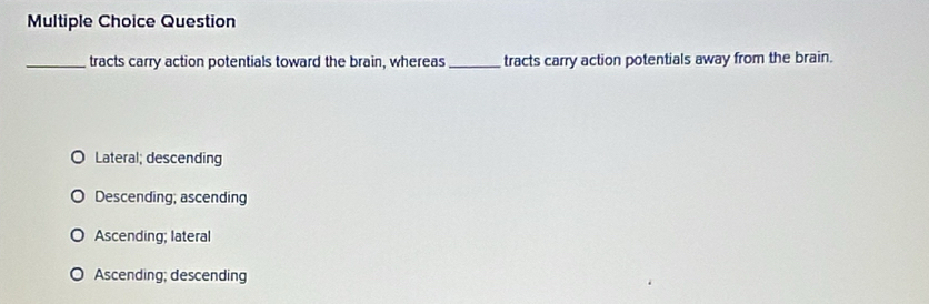 Question
_tracts carry action potentials toward the brain, whereas_ tracts carry action potentials away from the brain.
Lateral; descending
Descending; ascending
Ascending; lateral
Ascending; descending