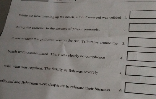 While we were cleaning up the beach, a lot of seaweed was yeilded 1. 
during the exercise. In the absense of proper protocols, 2. 
it was evident that pollution was on the rise. Tributarys around the 3. 
beach were contaminated. There was clearly no complience 4. 
with what was required. The fertilty of fish was severely 5. 
affected and fishermen were desparate to relocate their business. 6.
