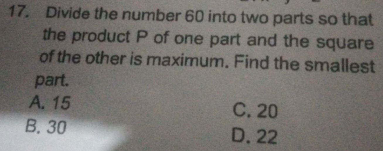 Divide the number 60 into two parts so that
the product P of one part and the square
of the other is maximum. Find the smallest
part.
A. 15
C. 20
B. 30
D. 22