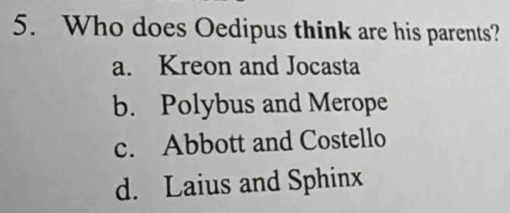 Who does Oedipus think are his parents?
a. Kreon and Jocasta
b. Polybus and Merope
c. Abbott and Costello
d. Laius and Sphinx