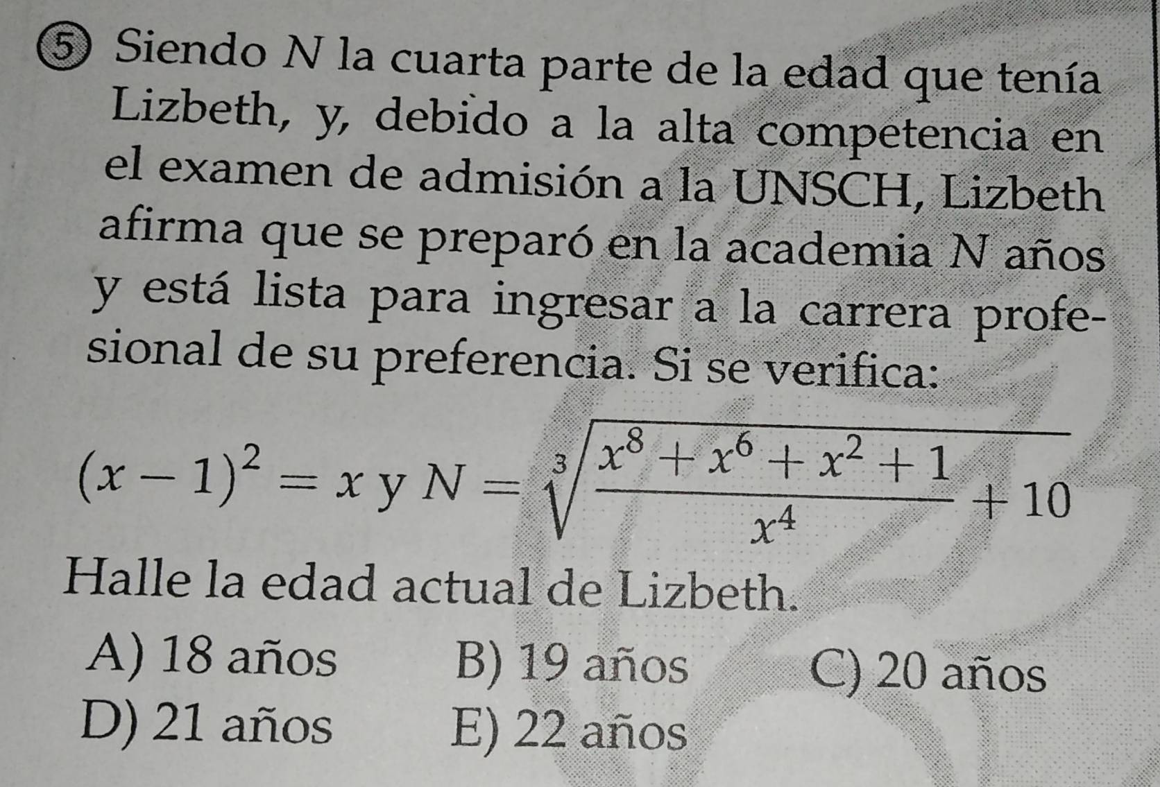 ⑤ Siendo N la cuarta parte de la edad que tenía
Lizbeth, y, debido a la alta competencia en
el examen de admisión a la UNSCH, Lizbeth
afirma que se preparó en la academia N años
y está lista para ingresar a la carrera profe-
sional de su preferencia. Si se verifica:
(x-1)^2=xyN=sqrt[3](frac x^8+x^6+x^2+1)x^4+10
Halle la edad actual de Lizbeth.
A) 18 años B) 19 años C) 20 años
D) 21 años E) 22 años