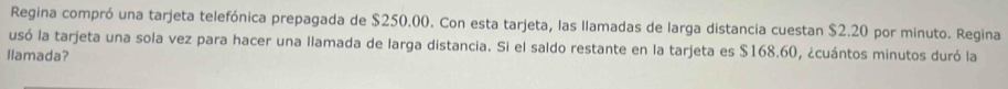 Regina compró una tarjeta telefónica prepagada de $250.00. Con esta tarjeta, las llamadas de larga distancia cuestan $2.20 por minuto. Regina 
usó la tarjeta una sola vez para hacer una llamada de larga distancia. Si el saldo restante en la tarjeta es $168.60, ¿cuántos minutos duró la 
llamada?