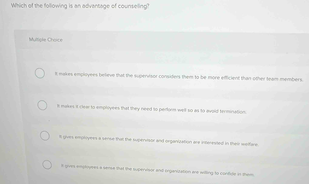 Which of the following is an advantage of counseling?
Multiple Choice
It makes employees believe that the supervisor considers them to be more efficient than other team members.
It makes it clear to employees that they need to perform well so as to avoid termination.
It gives employees a sense that the supervisor and organization are interested in their welfare.
It gives employees a sense that the supervisor and organization are willing to confide in them.