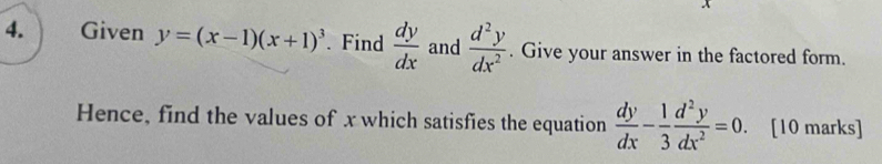 Given y=(x-1)(x+1)^3. Find  dy/dx  and  d^2y/dx^2 . Give your answer in the factored form. 
Hence, find the values of x which satisfies the equation  dy/dx - 1/3  d^2y/dx^2 =0. [10 marks]