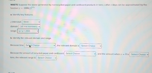 WASTE Suppose the waste generated by nonrecycled paper and cardboard products in tons y after x days can be approximated by the 
function y=1000(2)^0.31
a Identify key features. 
y-intercept: 1000
domain: all real numbers) 
range:  y|y>250
b. Idersify the relevant domain and range 
Because time Select Choice , the relevant domain is Select Choice 
Because the amount of recycled paper and cardboard Select Choice , and the amount when x-0 is Select Choice 
tons, the relevant range is Select Choice