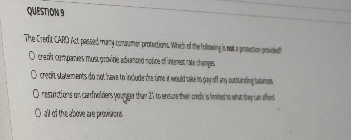 The Credit CARD Act passed many consumer protections. Which of the following is not a protection provided
credit companies must provide advanced notice of interest rate changes .
credit statements do not have to include the time it would take to pay off any outstanding balances .
restrictions on cardholders youger than 21 to ensure their credit is lirmited to what they can aflond
 all of the above are provisions