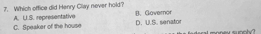 Which office did Henry Clay never hold?
A. U.S. representative B. Governor
C. Speaker of the house D. U.S. senator
deral monev supply?