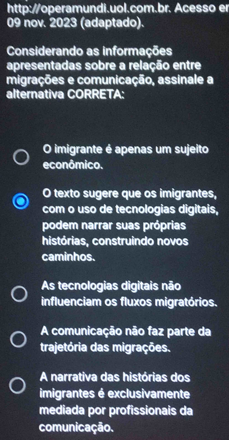 http://operamundi.uol.com.br. Acesso er
09 nov. 2023 (adaptado).
Considerando as informações
apresentadas sobre a relação entre
migrações e comunicação, assinale a
alternativa CORRETA:
O imigrante é apenas um sujeito
econômico.
O texto sugere que os imigrantes,
com o uso de tecnologias digitais,
podem narrar suas próprias
histórias, construindo novos
caminhos.
As tecnologias digitais não
influenciam os fluxos migratórios.
A comunicação não faz parte da
trajetória das migrações.
A narrativa das histórias dos
imigrantes é exclusivamente
mediada por profissionais da
comunicação.