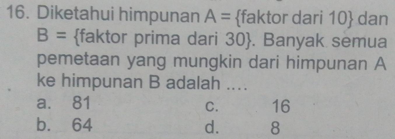 Diketahui himpunan A= faktor dari 10  dan
B= faktor prima dari 30 . Banyak semua
pemetaan yang mungkin dari himpunan A
ke himpunan B adalah ....
a. 81
C.
16
b. 64 d. 8