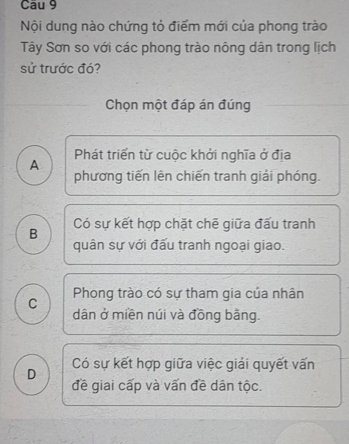 Nội dung nào chứng tỏ điểm mới của phong trào
Tây Sơn so với các phong trào nông dân trong lịch
sử trước đó?
Chọn một đáp án đúng
Phát triển từ cuộc khởi nghĩa ở địa
A
phương tiến lên chiến tranh giải phóng.
Có sự kết hợp chặt chẽ giữa đấu tranh
B
quân sự với đấu tranh ngoại giao.
Phong trào có sự tham gia của nhân
C
dân ở miền núi và đồng bằng.
Có sự kết hợp giữa việc giải quyết vấn
D
đề giai cấp và vấn đề dân tộc.