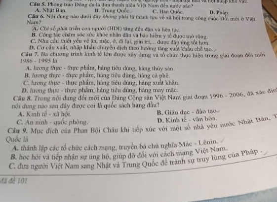 ngmệp nôi  - mện đm hàa và hội khập khu vậc 
Câu 5. Phong trào Đông du là đưa thanh niễn Việt Nam đến nước nào?
A. Nhật Bản B. Trung Quốc. C. Hàn Quốc. D. Pháp.
Câu 6. Nội dung nào dưới đây khổng phải là thành tựu về xã hội trong công cuộc Đổi mới ở Việt
Nam?
A. Chỉ số phát triển con người (HDI) tăng đều đặn và liên tục.
B. Công tác chăm sóc sức khỏc nhân dân và báo hiểm y tế được mở rộng
C. Nhu cầu thiết yếu về ăn, mặc, ở, đi lại, giải tri,... được đáp ứng tốt hơn.
D. Cơ cầu xuất, nhập khẩu chuyên dịch theo hướng tăng xuất khẩu chế tạo.
Câu 7. Ba chương trình kinh tế lớn được xây dựng và tổ chức thực hiện trong giai đoạn đổi mới
1986 - 1995 là
A. lương thực - thực phẩm, hàng tiêu dùng, hàng thủy sản.
B. lương thực - thực phẩm, hàng tiêu dùng, hàng cả phê.
C. lương thực - thực phẩm, hàng tiêu dùng, hàng xuất khẩu.
D. lương thực - thực phẩm, hàng tiêu dùng, hàng may mặc.
Câu 8. Trong nội dung đổi mới của Đảng Cộng sản Việt Nam giai đoạn 1996 - 2006, đã xác địn
nội dung nào sau đây được coi là quốc sách hàng đầu?
A. Kinh tế - xã hội. B. Giáo dục - đảo tạo
C. An ninh - quốc phòng. D. Kinh tế - văn hóa
Câu 9. Mục đích của Phan Bội Châu khi tiếp xúc với một số nhà yêu nước Nhật Bàn, T
Quốc là
A. thành lập các tổ chức cách mạng, truyền bá chủ nghĩa Mác - Lênin.
B. học hỏi và tiếp nhận sự ủng hộ, giúp đỡ đổi với cách mạng Việt Nam.
C. đưa người Việt Nam sang Nhật và Trung Quốc đề tránh sự truy lùng của Pháp .
Mã để 101