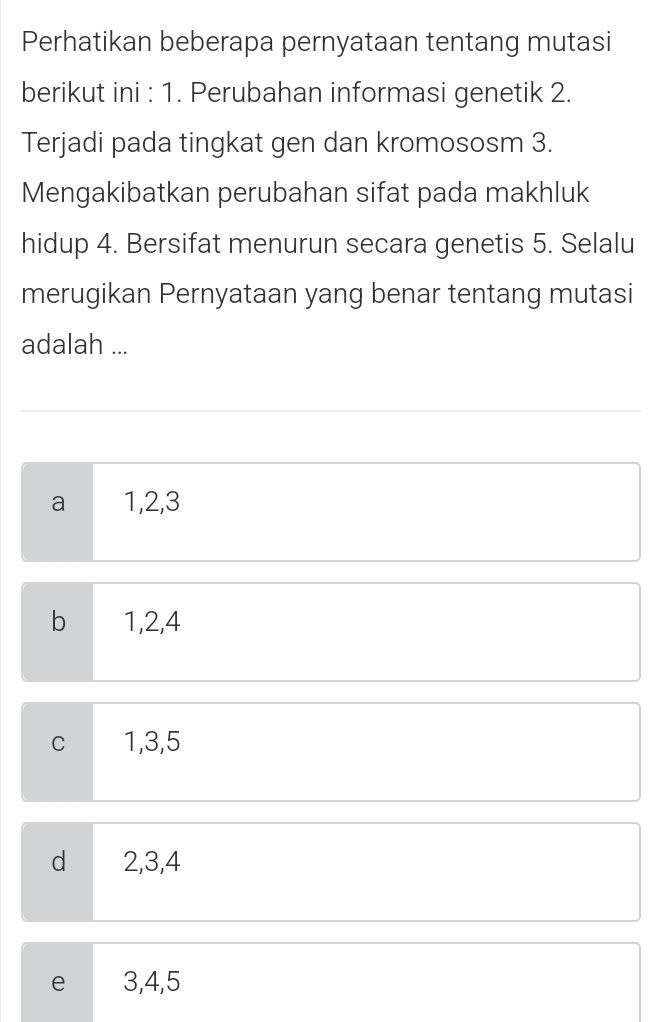 Perhatikan beberapa pernyataan tentang mutasi
berikut ini : 1. Perubahan informasi genetik 2.
Terjadi pada tingkat gen dan kromososm 3.
Mengakibatkan perubahan sifat pada makhluk
hidup 4. Bersifat menurun secara genetis 5. Selalu
merugikan Pernyataan yang benar tentang mutasi
adalah ...
a 1, 2, 3
b 1, 2, 4
C 1, 3, 5
d 2, 3, 4
e 3, 4, 5