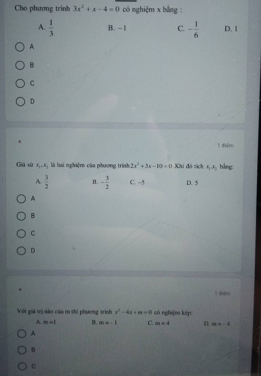 Cho phương trình 3x^2+x-4=0 có nghiệm x bằng :
A.  1/3  B. −1 C. - 1/6  D. 1
A
B
C
D
*
1 điểm
Giả sử x_1, x_2 là hai nghiệm của phương trình 2x^2+3x-10=0 Khi đó tích x_1.x_2 bằng:
B.
A.  3/2  - 3/2  C. -5 D. 5
A
B
C
D
1 điểm
Với giá trị nào của m thì phương trình x^2-4x+m=0 có nghiệm kép:
A. m=1 B. m=-1 C. m=4 D. m=-4
A
B
C