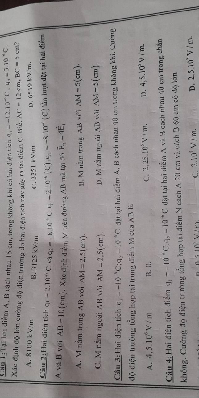 Cầu 1:Tại hai điểm A, B cách nhau 15 cm, trong không khí có hai điện tích q_1=-12.10^(-6)C,q_2=3.10^(-6)C.
Xác định độ lớn cường độ điện trường do hai điện tích này gây ra tại điểm C. Biết AC=12cm,BC=5cm ?
A. 8100 kV/m B. 3125 kV/m C. 3351 kV/m
D. 6519 kV/m.
Câu 2:Hai điện tích q_1=2.10^(-6)C và q_2=-8.10^(-6)Cq_1=2.10^(-6)(C),q_2=-8.10^(-6) (C) lần lượt đặt tại hai điểm
A và B với AB=10(cm). Xác định điểm M trên đường AB mà tại đó vector E_2=4vector E_1
A. M nằm trong AB với AM=2,5(cm).
B. M nằm trong AB với AM=5(cm).
C. M nằm ngoài AB với AM=2,5(cm). D. M nằm ngoài AB với AM=5(cm).
Câu 3:Hai điện tích q_1=-10^(-6)C;q_2=10^(-6)C đặt tại hai điểm A, B cách nhau 40 cm trong không khí. Cường
độ điện trường tổng hợp tại trung điểm M của AB là
A. 4,5.10^6V/m. B. 0.
C. 2,25.10^5V/m. D. 4,5.10^5V/m.
Câu 4: Hai điện tích điểm q_1=-10^(-6)C;q_2=10^(-6)C đặt tại hai điểm A và B cách nhau 40 cm trong chân
không. Cường độ điện trường tổng hợp tại điểm N cách A 20 cm và cách B 60 cm có độ lớn
0510^5V/m
C. 2.10^5V/m.
D. 2,5.10^5V/m.