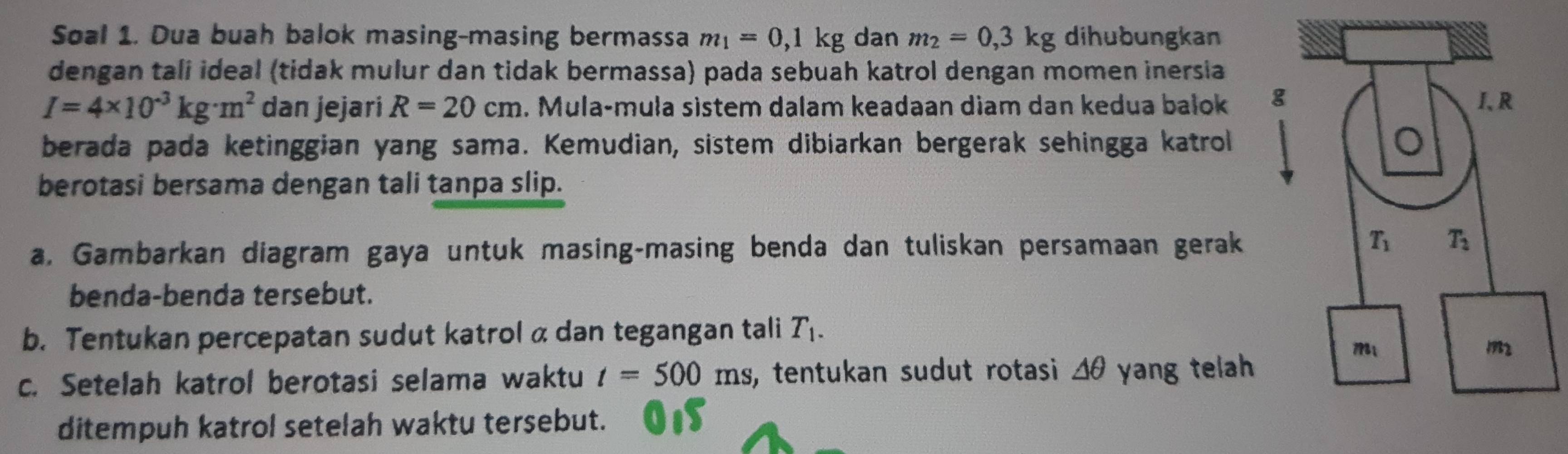 Soal 1. Dua buah balok masing-masing bermassa m_1=0,1kg dan m_2=0,3kg dihubungkan
dengan tali ideal (tidak mulur dan tidak bermassa) pada sebuah katrol dengan momen inersia
I=4* 10^(-3)kg· m^2 dan jejari R=20cm. Mula-muła sistem dalam keadaan diam dan kedua bałok 
berada pada ketinggian yang sama. Kemudian, sistem dibiarkan bergerak sehingga katrol
berotasi bersama dengan tali tanpa slip.
a, Gambarkan diagram gaya untuk masing-masing benda dan tuliskan persamaan gerak
benda-benda tersebut.
b. Tentukan percepatan sudut katrol α dan tegangan tali T_1.
c. Setelah katrol berotasi selama waktu t=500ms , tentukan sudut rotasi △ θ yang telah 
ditempuh katrol setelah waktu tersebut.