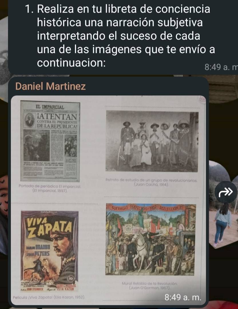 Realiza en tu libreta de conciencia
histórica una narración subjetiva
interpretando el suceso de cada
una de las imágenes que te envío a
continuacion: a. m
8:49
Daniel Martinez
Retrato de estudio de un grupo de revolucionarios.
Portada de periódico El imparcial (Juan Cachú, 1914)
(El Imparcial, 1897).
Mural Retablo de la Revolución
(Juan O'Gorman, 1967).
Película ¡Viva Zapata! (Elia Kazan, 1952). 8:49 a. m.