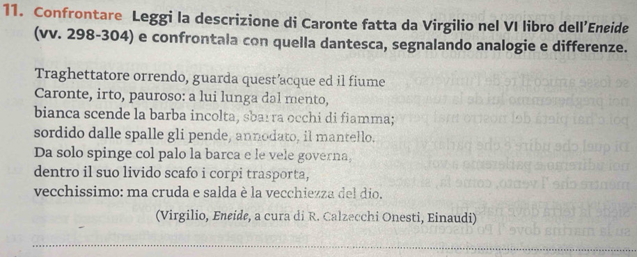 Confrontare Leggi la descrizione di Caronte fatta da Virgilio nel VI libro dell’Eneide 
(vv. 298-304) e confrontala con quella dantesca, segnalando analogie e differenze. 
Traghettatore orrendo, guarda quest’acque ed il fiume 
Caronte, irto, pauroso: a lui lunga dal mento, 
bianca scende la barba incolta, sbarra occhi di fiamma; 
sordido dalle spalle gli pende, annodato, il mantello. 
Da solo spinge col palo la barca e le vele governa, 
dentro il suo livido scafo i corpi trasporta, 
vecchissimo: ma cruda e salda è la vecchiezza del dio. 
(Virgilio, Eneide, a cura di R. Calzecchi Onesti, Einaudi)