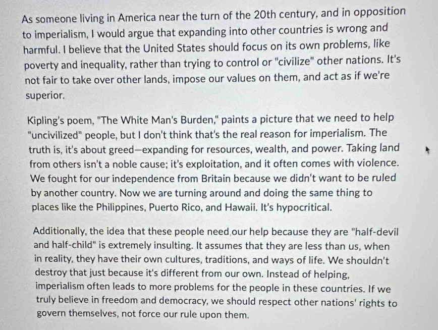 As someone living in America near the turn of the 20th century, and in opposition 
to imperialism, I would argue that expanding into other countries is wrong and 
harmful. I believe that the United States should focus on its own problems, like 
poverty and inequality, rather than trying to control or "civilize" other nations. It's 
not fair to take over other lands, impose our values on them, and act as if we're 
superior. 
Kipling's poem, "The White Man's Burden," paints a picture that we need to help 
"uncivilized" people, but I don't think that's the real reason for imperialism. The 
truth is, it's about greed—expanding for resources, wealth, and power. Taking land 
from others isn't a noble cause; it's exploitation, and it often comes with violence. 
We fought for our independence from Britain because we didn't want to be ruled 
by another country. Now we are turning around and doing the same thing to 
places like the Philippines, Puerto Rico, and Hawaii. It's hypocritical. 
Additionally, the idea that these people need our help because they are "half-devil 
and half-child" is extremely insulting. It assumes that they are less than us, when 
in reality, they have their own cultures, traditions, and ways of life. We shouldn't 
destroy that just because it's different from our own. Instead of helping, 
imperialism often leads to more problems for the people in these countries. If we 
truly believe in freedom and democracy, we should respect other nations' rights to 
govern themselves, not force our rule upon them.