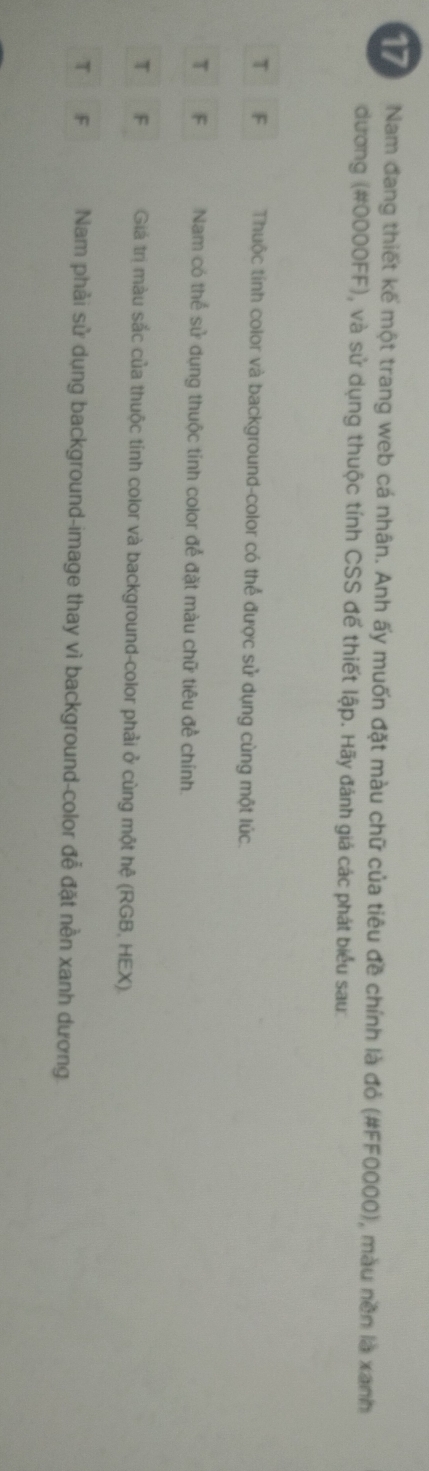 Nam đang thiết kế một trang web cá nhân. Anh ấy muốn đặt màu chữ của tiêu đề chính là đỏ (#FF0000), màu nền là xanh
đương (# 0000FF), và sử dụng thuộc tính CSS để thiết lập. Hãy đánh giá các phát biểu sau:
T F Thuộc tính color và background-color có thể được sử dụng cùng một lúc.
τ F Nam có thể sử dụng thuộc tính color để đặt màu chữ tiêu đề chính.
T
Giá trị màu sắc của thuộc tính color và background-color phải ở cùng một hệ (RGB, HEX).
T F Nam phải sử dụng background-image thay vì background-color để đặt nền xanh dương.