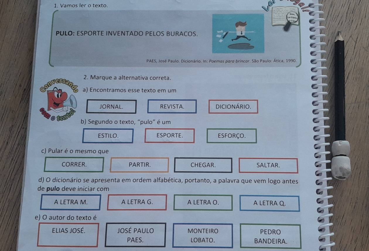 Vamos ler o texto.
PULO: ESPORTE INVENTADO PELOS BURACOS.
PAES, José Paulo. Dicionário. In: Poemas para brincar. São Paulo: Ática, 1990.
2. Marque a alternativa correta.
a) Encontramos esse texto em um
JORNAL. REVISTA. DICIONÁRIO.
b) Segundo o texto, “pulo” é um
ESTILO. ESPORTE. ESFORÇO.
c) Pular é o mesmo que
CORRER. PARTIR. CHEGAR. SALTAR.
d) O dicionário se apresenta em ordem alfabética, portanto, a palavra que vem logo antes
de pulo deve iniciar com
A LETRA M. A LETRA G. A LETRA O. A LETRA Q.
e) O autor do texto é
ELIAS JOSÉ. José pAUlO MONTEIRO PEDRO
PAES. LOBATO. BANDEIRA.