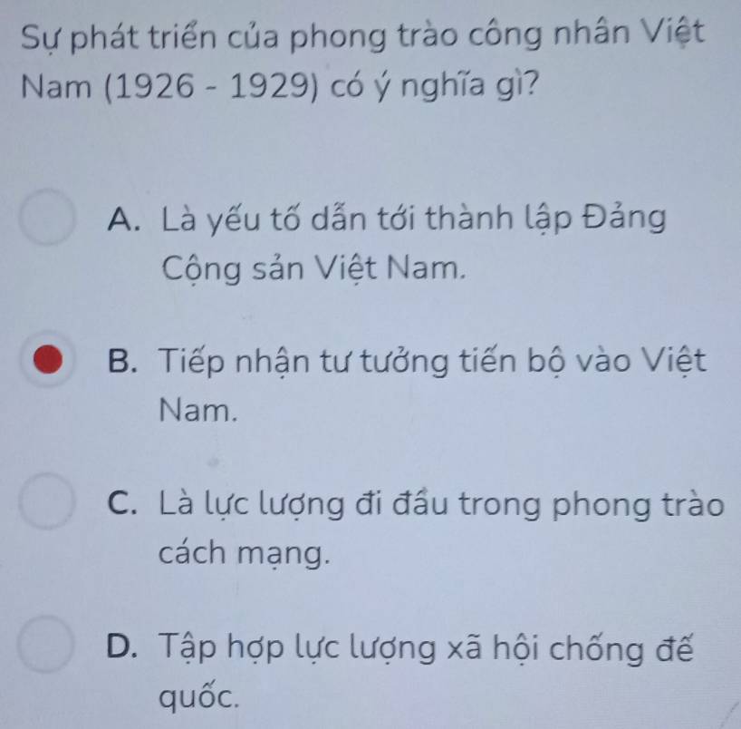 Sự phát triển của phong trào công nhân Việt
Nam (1926 - 1929) có ý nghĩa gì?
A. Là yếu tố dẫn tới thành lập Đảng
Cộng sản Việt Nam.
B. Tiếp nhận tư tưởng tiến bộ vào Việt
Nam.
C. Là lực lượng đi đầu trong phong trào
cách mạng.
D. Tập hợp lực lượng xã hội chống đế
quốc.