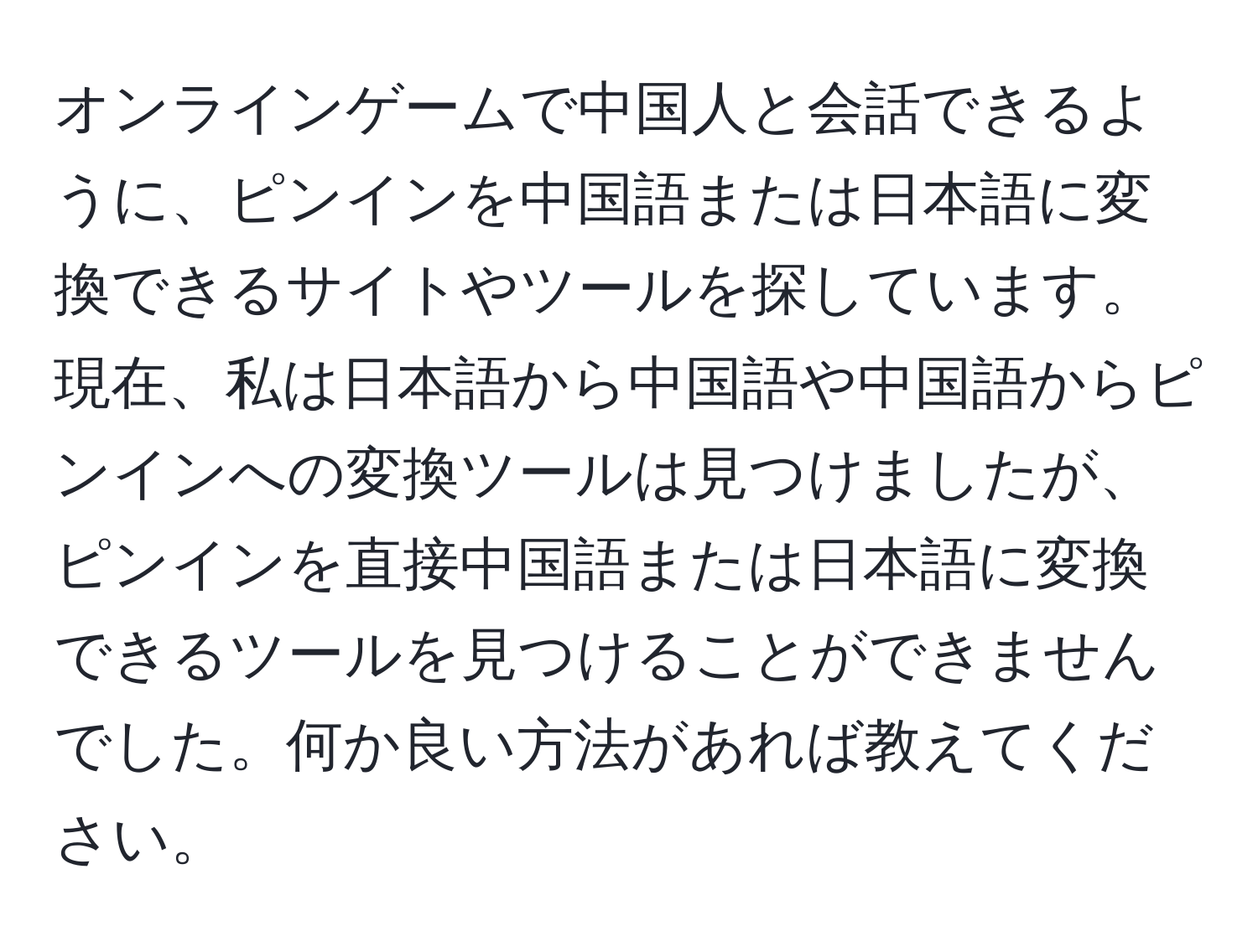 オンラインゲームで中国人と会話できるように、ピンインを中国語または日本語に変換できるサイトやツールを探しています。現在、私は日本語から中国語や中国語からピンインへの変換ツールは見つけましたが、ピンインを直接中国語または日本語に変換できるツールを見つけることができませんでした。何か良い方法があれば教えてください。