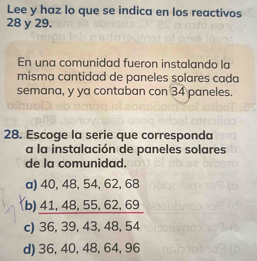 Lee y haz lo que se indica en los reactivos
28 y 29.
En una comunidad fueron instalando la
misma cantidad de paneles solares cada
semana, y ya contaban con 34 paneles.
28. Escoge la serie que corresponda
a la instalación de paneles solares
de la comunidad.
a) 40, 48, 54, 62, 68
(b) 41, 48, 55, 62, 69
c) 36, 39, 43, 48, 54
d) 36, 40, 48, 64, 96