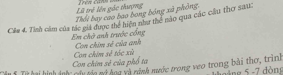 Lũ trẻ lên gác thượng
Thổi bay cao bao bong bóng xà phòng.
Câu 4. Tình cảm của tác giả được thể hiện như thế nào qua các câu thơ sau:
Em chờ anh trước cổng
Con chim sẻ của anh
Con chim sẻ tóc xù
Con chim sẻ của phố ta
Cân 5. Từ hai hình ảnh: cầu tác nở hoa và rảnh nước trong veo trong bài thơ, trình
cảng 5 -7 đòng