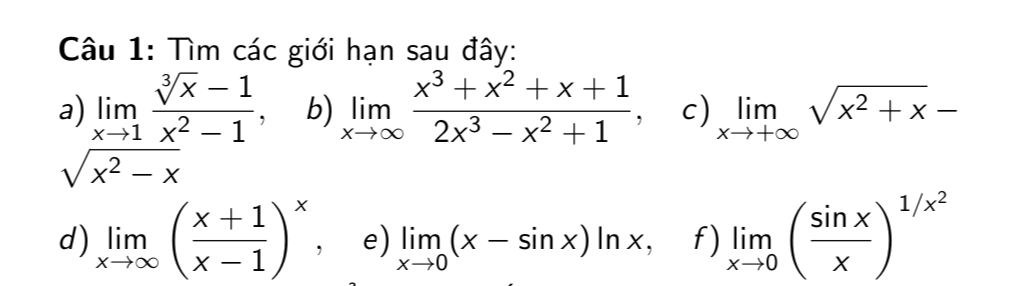 Tìm các giới hạn sau đây: 
a) limlimits _xto 1 (sqrt[3](x)-1)/x^2-1 . b) limlimits _xto ∈fty  (x^3+x^2+x+1)/2x^3-x^2+1  c) limlimits _xto +∈fty sqrt(x^2+x)-
sqrt(x^2-x)
d) limlimits _xto ∈fty ( (x+1)/x-1 )^x, e) limlimits _xto 0(x-sin x)ln x, f) limlimits _xto 0( sin x/x )^1/x^2