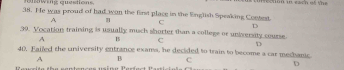 rönöwing questions. cofrection in each of the
38. He was proud of had won the first place in the English Speaking Contest.
A B C
D
39. Vocation training is usually much shorter than a college or university course.
A
B C
D
40. Failed the university entrance exams, he decided to train to become a car mechanic.
A
B
C
Rewrite the sentences using Perfect Parti c nl
D