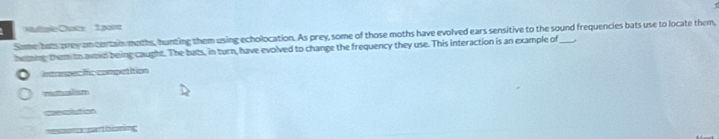 τ
Muliake Chaize 1.pom
Some buts prey an contain moths, hunting them using echolocation. As prey, some of those moths have evolved ears sensitive to the sound frequencies bats use to locate them,
heing them to avoid being caught. The buts, in turn, have evolved to change the frequency they use. This interaction is an example of_
intrespecific competition
rettualion
convolation
cesssta partiitin