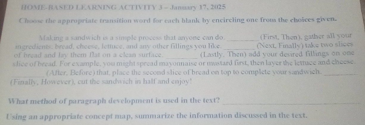 HOME-BASED LEARNING ACTIVITY 3 - January 17, 2025 
Choose the appropriate transition word for each blank by encircling one from the choices given. 
Making a sandwich is a simple process that anyone can do. _(First, Then), gather all your 
ingredients; bread, cheese, lettuce, and any other fillings you like. _(Next, Finally) take two slices 
of bread and lay them flat on a clean surface. _(Lastly. Then) add your desired fillings on one 
slice of bread. For example, you might spread mayonnaise or mustard first, then layer the lettuce and cheese, 
_(After. Before) that, place the second slice of bread on top to complete your sandwich._ 
(Finally, However), cut the sandwich in half and enjoy! 
What method of paragraph development is used in the text?_ 
Using an appropriate concept map, summarize the information discussed in the text.