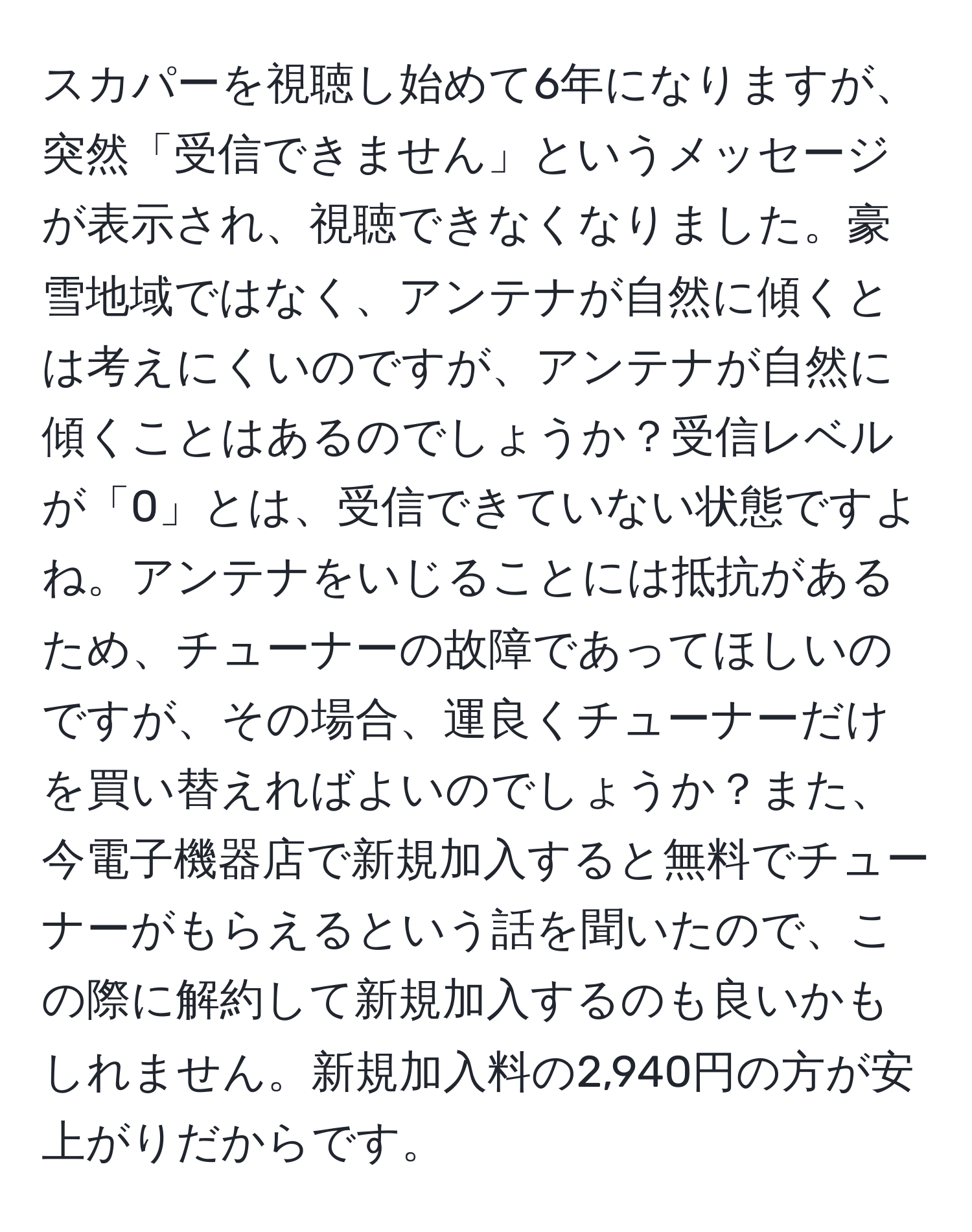 スカパーを視聴し始めて6年になりますが、突然「受信できません」というメッセージが表示され、視聴できなくなりました。豪雪地域ではなく、アンテナが自然に傾くとは考えにくいのですが、アンテナが自然に傾くことはあるのでしょうか？受信レベルが「0」とは、受信できていない状態ですよね。アンテナをいじることには抵抗があるため、チューナーの故障であってほしいのですが、その場合、運良くチューナーだけを買い替えればよいのでしょうか？また、今電子機器店で新規加入すると無料でチューナーがもらえるという話を聞いたので、この際に解約して新規加入するのも良いかもしれません。新規加入料の2,940円の方が安上がりだからです。