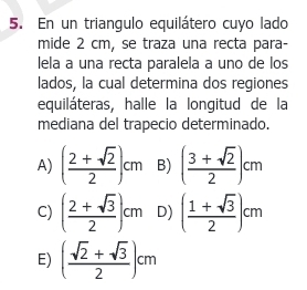 En un triangulo equilátero cuyo lado
mide 2 cm, se traza una recta para-
lela a una recta paralela a uno de los
lados, la cual determina dos regiones
equiláteras, halle la longitud de la
mediana del trapecio determinado.
A) ( (2+sqrt(2))/2 )cm B) ( (3+sqrt(2))/2 )cm
C) ( (2+sqrt(3))/2 )cm D) ( (1+sqrt(3))/2 )cm
E) ( (sqrt(2)+sqrt(3))/2 )cm