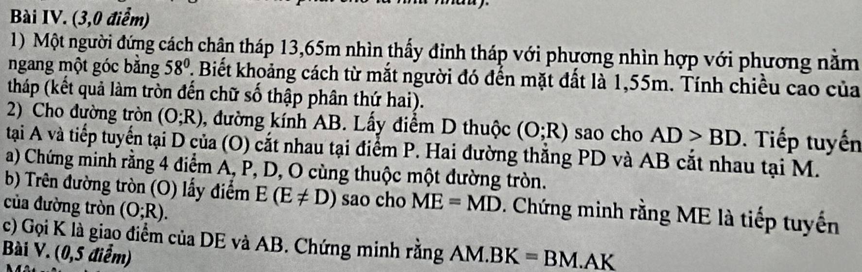 Bài IV. (3,0 điểm) 
1) Một người đứng cách chân tháp 13,65m nhìn thấy đinh tháp với phương nhìn hợp với phương năm 
ngang một góc băng 58°. Biết khoảng cách từ mắt người đó đến mặt đất là 1,55m. Tính chiều cao của 
tháp (kết quả làm tròn đến chữ số thập phân thứ hai). 
2) Cho đường tròn (O;R) ,, đường kính AB. Lấy điểm D thuộc (O;R) sao cho AD>BD. Tiếp tuyến 
tại A và tiếp tuyển tại D của (O) cắt nhau tại điểm P. Hai đường thắng PD và AB cắt nhau tại M. 
a) Chứng minh rằng 4 điểm A, P, D, O cùng thuộc một đường tròn. 
b) Trên đường tròn (O) lấy điểm E(E!= D) sao cho ME=MD. Chứng minh rằng ME là tiếp tuyến 
của đường tròn (O;R). 
c) Gọi K là giao điểm của DE và AB. Chứng minh rằng 
Bài V. (0,5 điểm) AM.BK=BM.AK