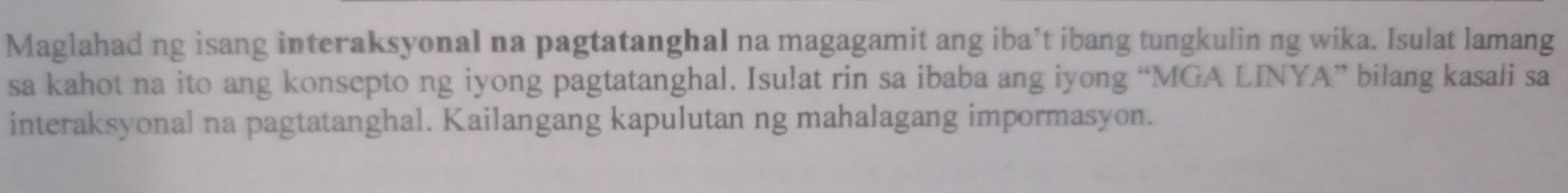 Maglahad ng isang interaksyonal na pagtatanghal na magagamit ang iba’t ibang tungkulin ng wika. Isulat lamang 
sa kahot na ito ang konsepto ng iyong pagtatanghal. Isu!at rin sa ibaba ang iyong “MGA LINYA” bilang kasali sa 
interaksyonal na pagtatanghal. Kailangang kapulutan ng mahalagang impormasyon.