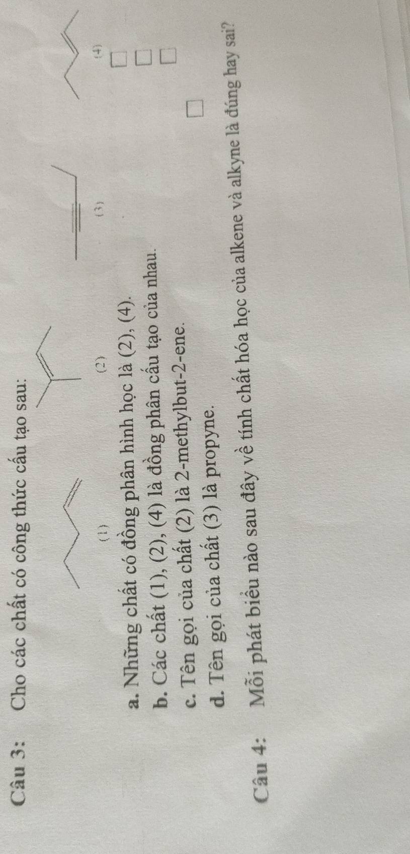 Cho các chất có công thức cấu tạo sau: 
(1) ( 2 ) (3) (4) 
a. Những chất có đồng phân hình học là (2), (4). 
b. Các chất (1), (2), (4) là đồng phân cấu tạo của nhau. 
c. Tên gọi của chất (2) là 2-methylbut -2 -ene. 
d. Tên gọi của chất (3) là propyne. 
Câu 4: Mỗi phát biểu nào sau đây về tính chất hóa học của alkene và alkyne là đúng hay sai?