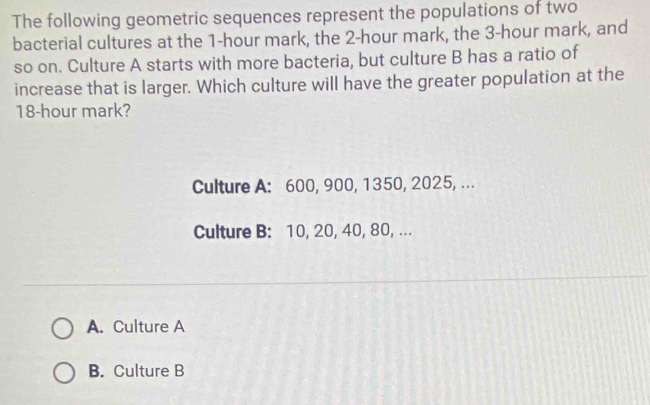 The following geometric sequences represent the populations of two
bacterial cultures at the 1-hour mark, the 2-hour mark, the 3-hour mark, and
so on. Culture A starts with more bacteria, but culture B has a ratio of
increase that is larger. Which culture will have the greater population at the
18-hour mark?
Culture A: 600, 900, 1350, 2025, ...
Culture B: 10, 20, 40, 80, ...
A. Culture A
B. Culture B