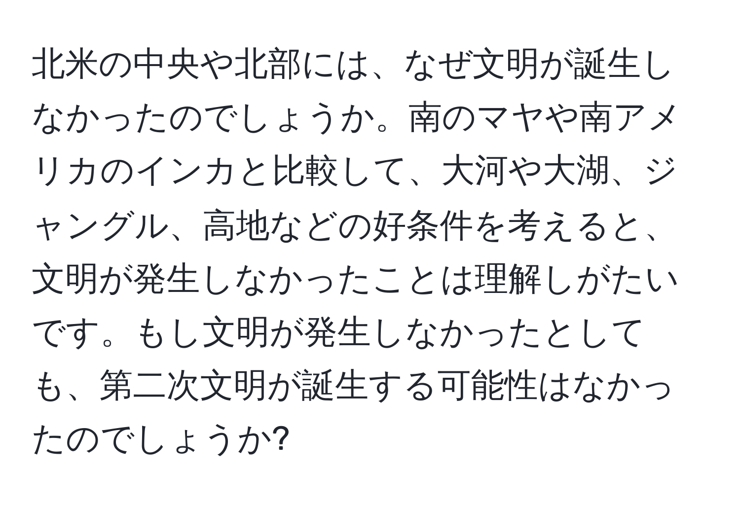 北米の中央や北部には、なぜ文明が誕生しなかったのでしょうか。南のマヤや南アメリカのインカと比較して、大河や大湖、ジャングル、高地などの好条件を考えると、文明が発生しなかったことは理解しがたいです。もし文明が発生しなかったとしても、第二次文明が誕生する可能性はなかったのでしょうか?