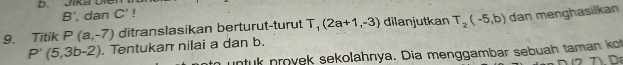 Jika Oler
B’, dan C'!
9. Titik P(a,-7) ditranslasikan berturut-turut T_1(2a+1,-3) dilanjutkan T_2(-5,b) dan menghasilkan
P'(5,3b-2). Tentukan nilai a dan b. 
p rov ek sekolahnya. Dia menggambar sebuah taman k