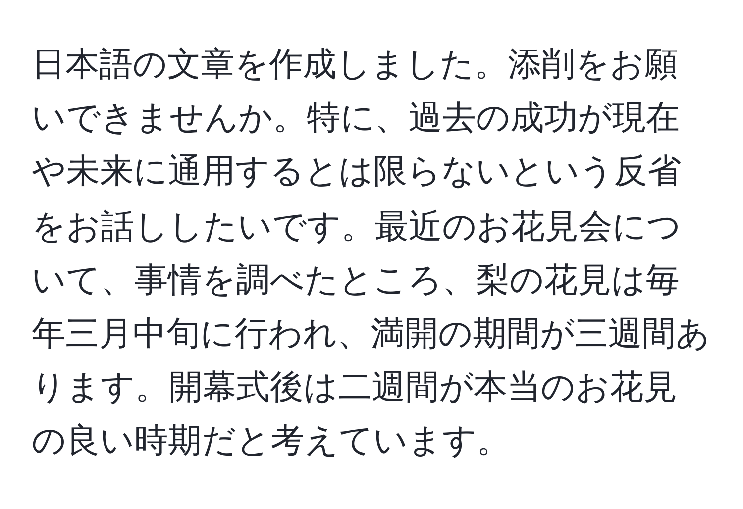 日本語の文章を作成しました。添削をお願いできませんか。特に、過去の成功が現在や未来に通用するとは限らないという反省をお話ししたいです。最近のお花見会について、事情を調べたところ、梨の花見は毎年三月中旬に行われ、満開の期間が三週間あります。開幕式後は二週間が本当のお花見の良い時期だと考えています。