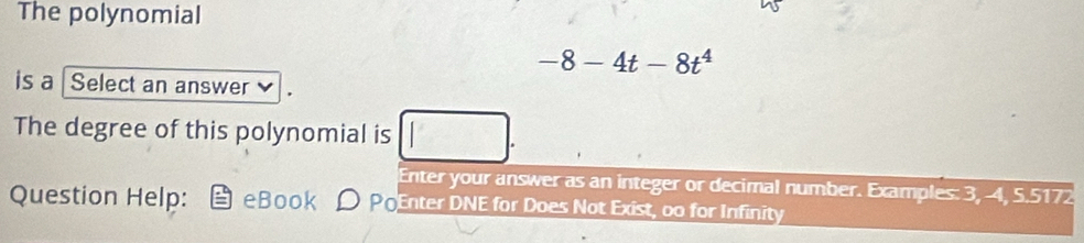 The polynomial
-8-4t-8t^4
is a Select an answer 
The degree of this polynomial is 
Enter your answer as an integer or decimal number. Examples: 3, -4, 5.5172
Question Help: e Book PoEnter DNE for Does Not Exist, oo for Infinity