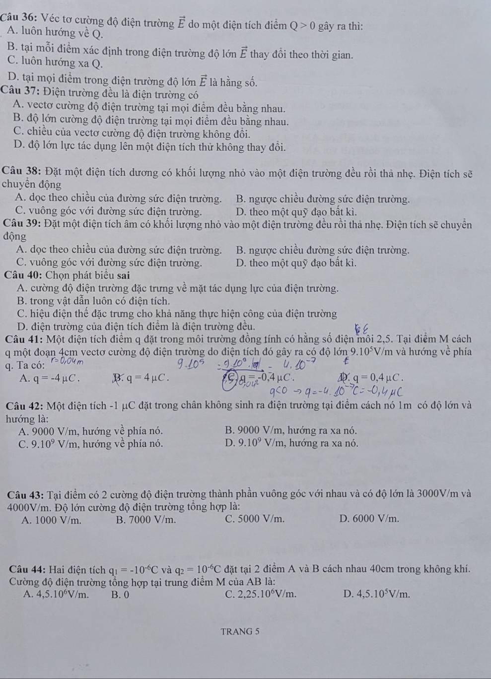 Véc tơ cường độ điện trường vector E do một điện tích điểm Q>0 gây ra thì:
A. luôn hướng về Q.
B. tại mỗi điểm xác định trong điện trường độ lớn vector E thay đổi theo thời gian.
C. luôn hướng xa Q.
D. tại mọi điểm trong điện trường độ lớn vector E là hằng số.
Câu 37: Điện trường đều là điện trường có
A. vectơ cường độ điện trường tại mọi điểm đều bằng nhau.
B. độ lớn cường độ điện trường tại mọi điểm đều bằng nhau.
C. chiều của vectơ cường độ điện trường không đổi.
D. độ lớn lực tác dụng lên một điện tích thử không thay đổi.
Câu 38: Đặt một điện tích dương có khối lượng nhỏ vào một điện trường đều rồi thà nhẹ. Điện tích sẽ
chuyền động
A. dọc theo chiều của đường sức điện trường. B. ngược chiều đường sức điện trường.
C. vuông góc với đường sức điện trường. D. theo một quỹ đạo bất kì.
Câu 39: Đặt một điện tích âm có khối lượng nhỏ vào một điện trường đều rồi thả nhẹ. Điện tích sẽ chuyền
động
A. dọc theo chiều của đường sức điện trường. B. ngược chiều đường sức điện trường.
C. vuông góc với đường sức điện trường. D. theo một quỹ đạo bất kì.
Câu 40: Chọn phát biểu sai
A. cường độ điện trường đặc trưng về mặt tác dụng lực của điện trường.
B. trong vật dẫn luôn có điện tích.
C. hiệu điện thế đặc trưng cho khả năng thực hiện công của điện trường
D. điện trường của điện tích điểm là điện trường đều.
Câu 41: Một điện tích điểm q đặt trong môi trường đồng tính có hằng số điện môi 2,5. Tại điểm M cách
q một đoạn 4cm vectơ cường độ điện trường do điện tích đó gây ra có độ lớn 9.10^5 V/m và hướng về phía
q. Ta có: r=0.04m
A. q=-4mu C. B. q=4mu C. q=0,4mu C.
Câu 42: Một điện tích -1 μC đặt trong chân không sinh ra điện trường tại điểm cách nó 1m có độ lớn và
hướng là:
A. 9000 V/m, hướng về phía nó. B. 9000 V/m, hướng ra xa nó.
C. 9.10^9 V/m, hướng về phía nó. D. 9.10^9 V/m, hướng ra xa nó.
Câu 43: Tại điểm có 2 cường độ điện trường thành phần vuông góc với nhau và có độ lớn là 3000V/m và
4000V/m. Độ lớn cường độ điện trường tổng hợp là:
A. 1000 V/m. B. 7000 V/m. C. 5000 V/m. D. 6000 V/m.
Câu 44: Hai điện tích q_1=-10^(-6)C và q_2=10^(-6)C đặt tại 2 điểm A và B cách nhau 40cm trong không khí.
Cường độ điện trường tổng hợp tại trung điểm M của AB là:
A. 4,5.10^6V/m. B. 0 C. 2,25.10^6V/m. D. 4,5.10^5V/m.
TRANG 5