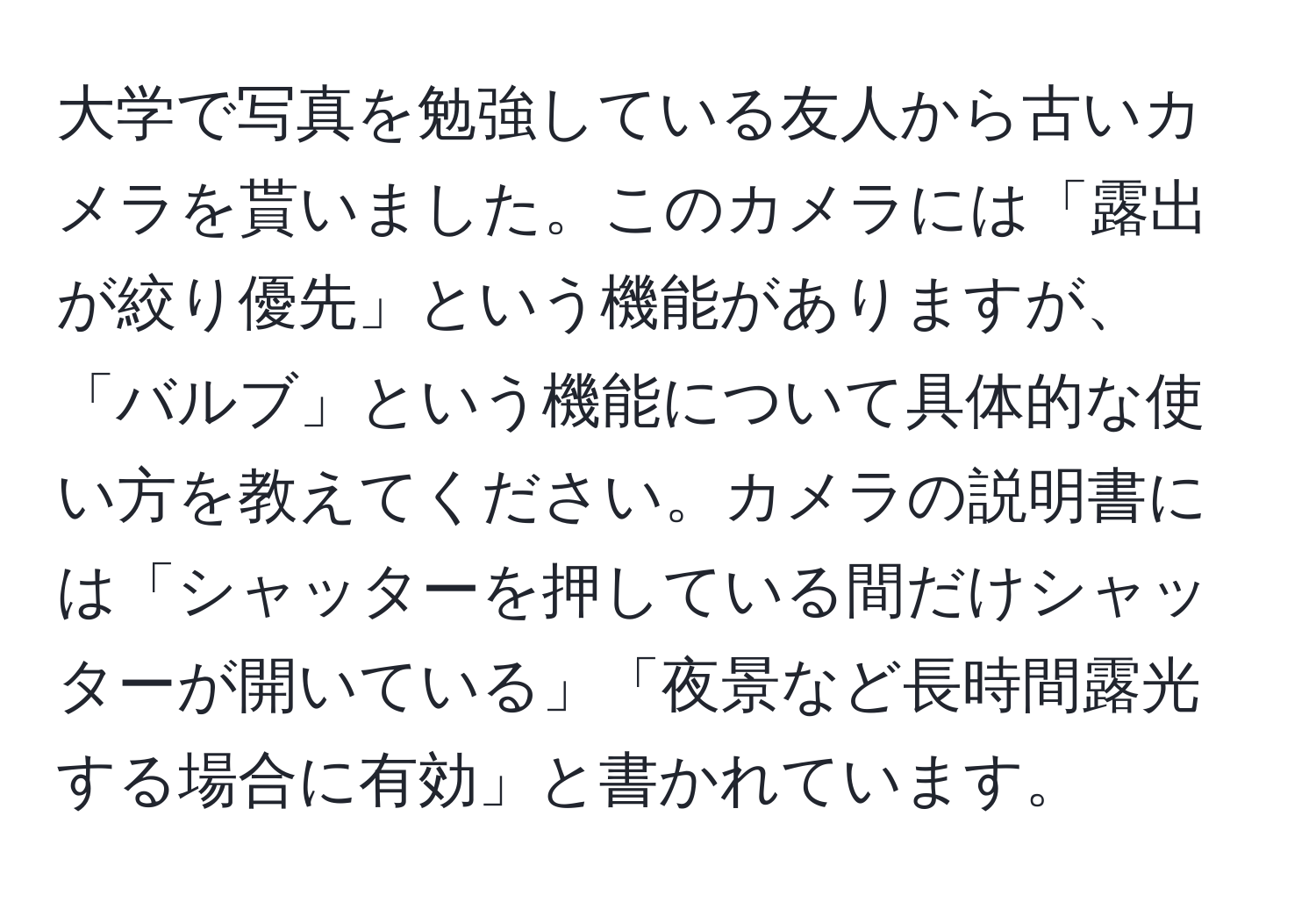 大学で写真を勉強している友人から古いカメラを貰いました。このカメラには「露出が絞り優先」という機能がありますが、「バルブ」という機能について具体的な使い方を教えてください。カメラの説明書には「シャッターを押している間だけシャッターが開いている」「夜景など長時間露光する場合に有効」と書かれています。